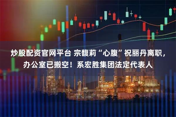 炒股配资官网平台 宗馥莉“心腹”祝丽丹离职，办公室已搬空！系宏胜集团法定代表人