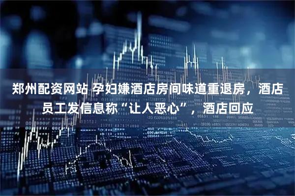 郑州配资网站 孕妇嫌酒店房间味道重退房，酒店员工发信息称“让人恶心”，酒店回应