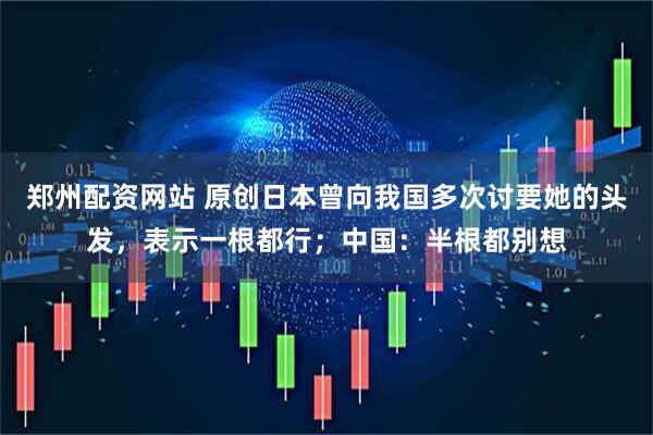 郑州配资网站 原创日本曾向我国多次讨要她的头发，表示一根都行；中国：半根都别想
