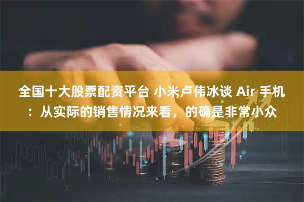 全国十大股票配资平台 小米卢伟冰谈 Air 手机：从实际的销售情况来看，的确是非常小众