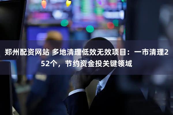 郑州配资网站 多地清理低效无效项目：一市清理252个，节约资金投关键领域