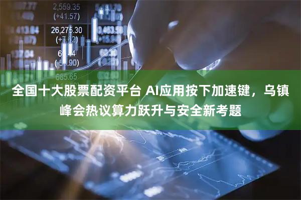 全国十大股票配资平台 AI应用按下加速键，乌镇峰会热议算力跃升与安全新考题