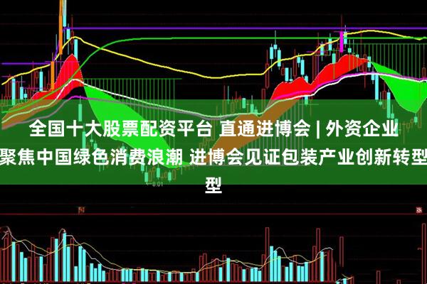 全国十大股票配资平台 直通进博会 | 外资企业聚焦中国绿色消费浪潮 进博会见证包装产业创新转型