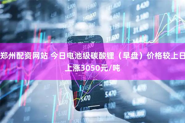 郑州配资网站 今日电池级碳酸锂（早盘）价格较上日上涨3050元/吨