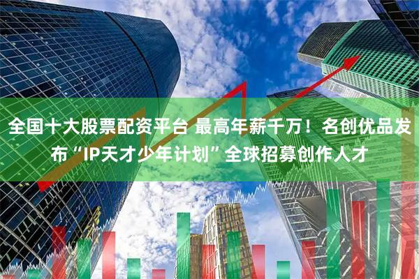 全国十大股票配资平台 最高年薪千万！名创优品发布“IP天才少年计划”全球招募创作人才