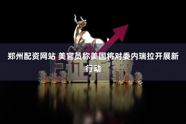 郑州配资网站 美官员称美国将对委内瑞拉开展新行动