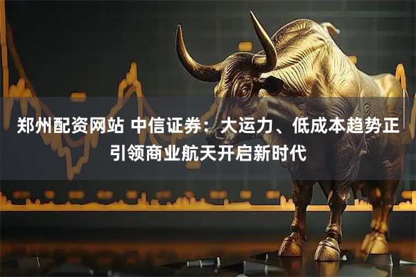 郑州配资网站 中信证券：大运力、低成本趋势正引领商业航天开启新时代