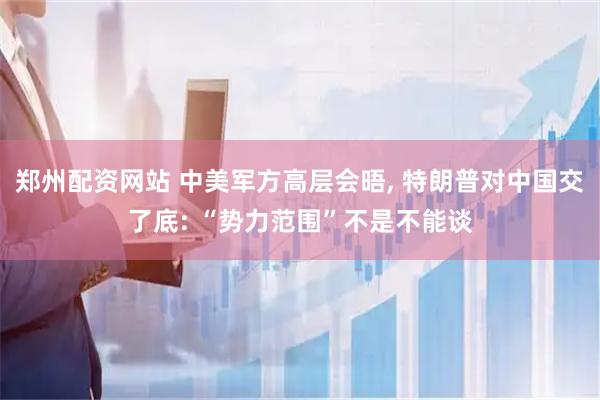 郑州配资网站 中美军方高层会晤, 特朗普对中国交了底: “势力范围”不是不能谈