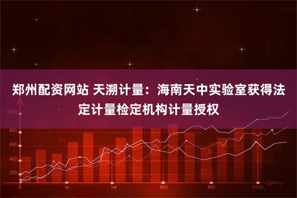 郑州配资网站 天溯计量：海南天中实验室获得法定计量检定机构计量授权