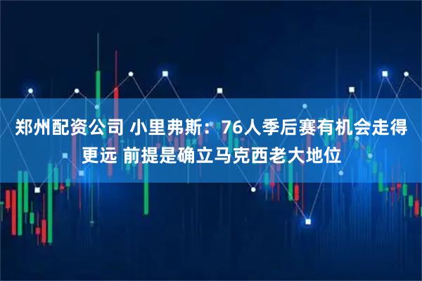 郑州配资公司 小里弗斯：76人季后赛有机会走得更远 前提是确立马克西老大地位