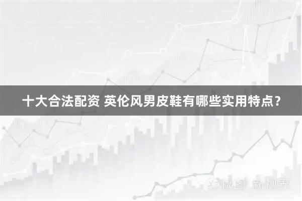 十大合法配资 英伦风男皮鞋有哪些实用特点？