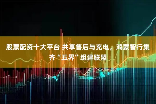 股票配资十大平台 共享售后与充电，鸿蒙智行集齐“五界”组建联盟