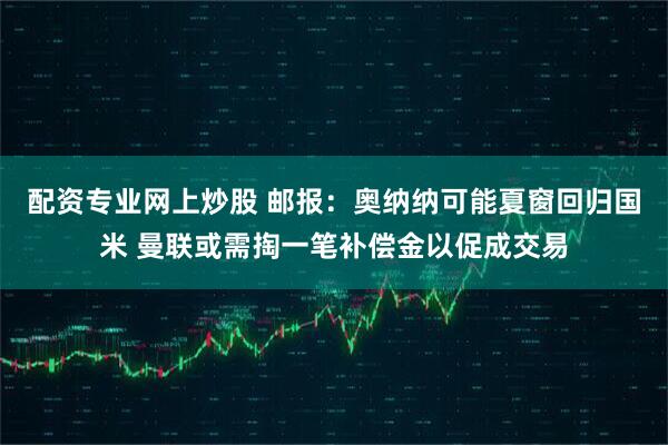配资专业网上炒股 邮报：奥纳纳可能夏窗回归国米 曼联或需掏一笔补偿金以促成交易