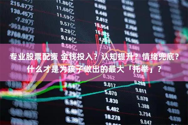 专业股票配资 金钱投入？认知提升？情绪兜底？什么才是为孩子做出的最大「托举」？