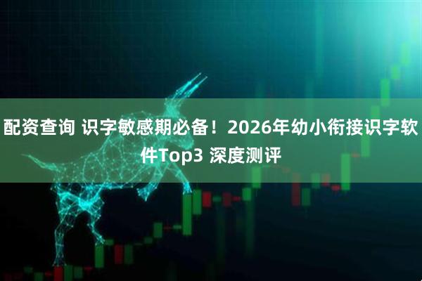 配资查询 识字敏感期必备！2026年幼小衔接识字软件Top3 深度测评