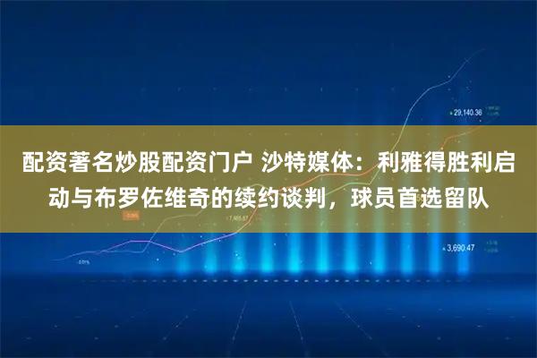 配资著名炒股配资门户 沙特媒体：利雅得胜利启动与布罗佐维奇的续约谈判，球员首选留队