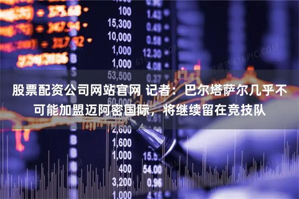 股票配资公司网站官网 记者：巴尔塔萨尔几乎不可能加盟迈阿密国际，将继续留在竞技队