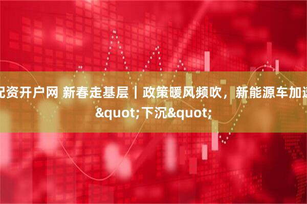 配资开户网 新春走基层｜政策暖风频吹，新能源车加速"下沉"
