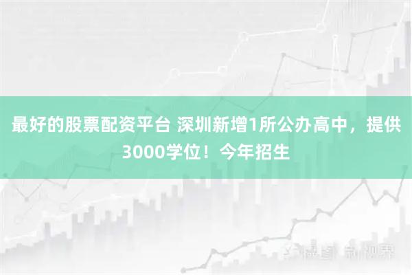 最好的股票配资平台 深圳新增1所公办高中，提供3000学位！今年招生