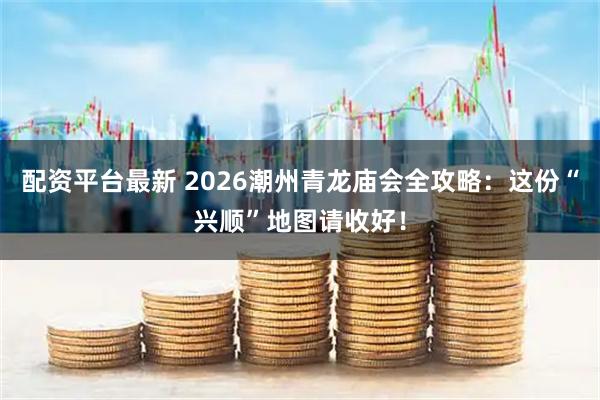配资平台最新 2026潮州青龙庙会全攻略：这份“兴顺”地图请收好！