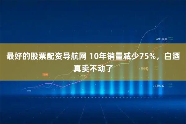 最好的股票配资导航网 10年销量减少75%，白酒真卖不动了