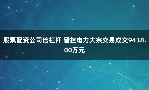 股票配资公司倍杠杆 晋控电力大宗交易成交9438.00万元