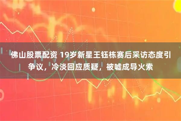 佛山股票配资 19岁新星王钰栋赛后采访态度引争议，冷淡回应质疑，被嘘成导火索