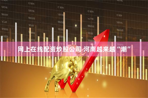 网上在线配资炒股公司 河南越来越“潮”