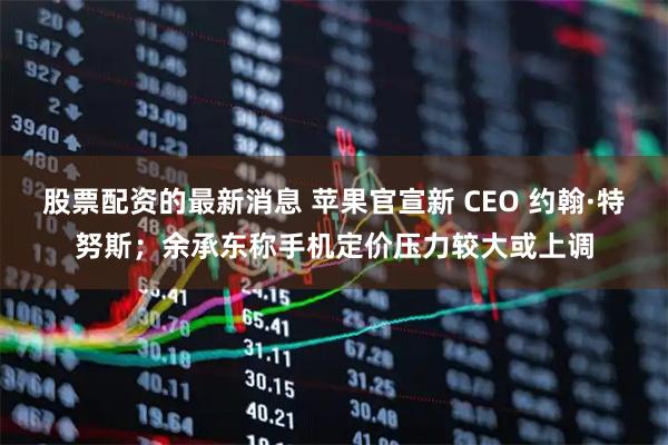股票配资的最新消息 苹果官宣新 CEO 约翰·特努斯；余承东称手机定价压力较大或上调
