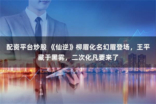 配资平台炒股 《仙逆》柳眉化名幻眉登场，王平藏于黑雾，二次化凡要来了