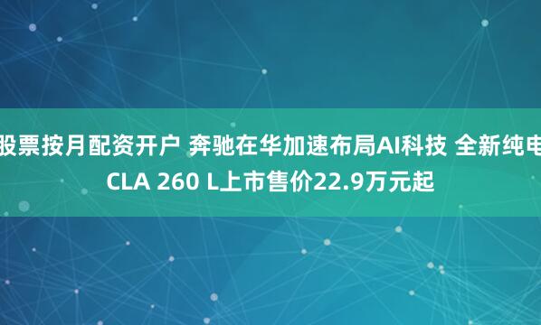 股票按月配资开户 奔驰在华加速布局AI科技 全新纯电CLA 260 L上市售价22.9万元起