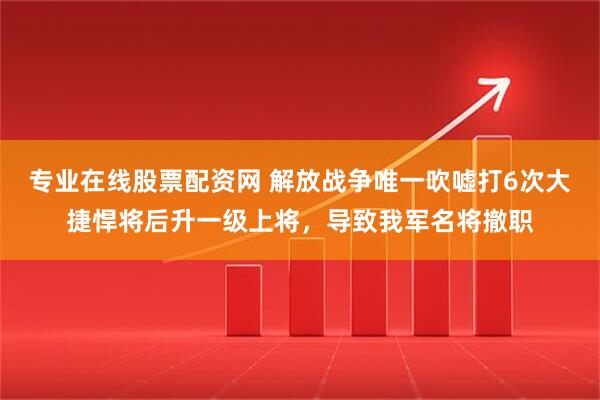 专业在线股票配资网 解放战争唯一吹嘘打6次大捷悍将后升一级上将，导致我军名将撤职