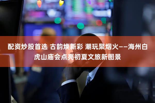 配资炒股首选 古韵焕新彩 潮玩聚烟火——海州白虎山庙会点亮初夏文旅新图景