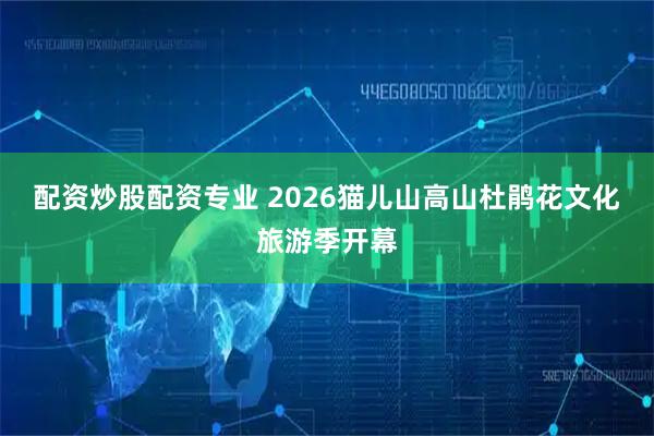 配资炒股配资专业 2026猫儿山高山杜鹃花文化旅游季开幕